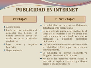 PUBLICIDAD EN INTERNET
VENTAJAS
 Ahorra tiempo
 Puede ser casi automática al
demandar poco tiempo. El
tiempo ahorrado puede ser

usado en otras actividades
productivas.
 Bajos costos y
mayores
beneficios
 Mayor audiencia

DESVENTAJAS
 La publicidad en internet es fácilmente

detectada por la competencia.
 La competencia puede estar fácilmente al
tanto de los posibles sitios en donde nos
podemos anunciar, estudiando así nuestras
campañas
y
pudiendo
superarlas
rápidamente.
 Los usuarios de Internet están cansados de
la publicidad online, y por eso la evitan
constantemente.
 La publicidad en Internet solamente va
dirigida a los usuarios de Internet.
 No todas las personas tienen acceso a
internet, ni siquiera todas las que tienen
acceso a una computadora.

 