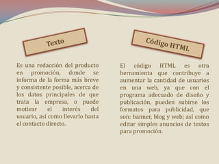 Es una redacción del producto
en promoción, donde se
informa de la forma más breve
y consistente posible, acerca de
los datos principales de que
trata la empresa, o puede
motivar
el
interés
del
usuario, así como llevarlo hasta
el contacto directo.

El código HTML es otra
herramienta que contribuye a
aumentar la cantidad de usuarios
en una web, ya que con el
programa adecuado de diseño y
publicación, pueden subirse los
formatos para publicidad, que
son: banner, blog y web; así como
editar simples anuncios de textos
para promoción.

 