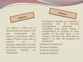 Los enlaces o links son la
dirección de otra página web
que
promociona
una
empresa, y que llevan a dicha
página. Pueden tener sólo el
nombre
de
la
empresa, reduciendo el texto
de la dirección web, gracias al
innovador
sistema
de
hiperenlace.

Los banners pueden ser estáticos o
animados,
son
de
formatos
rectangulares,
cuadrados
e
irregulares (con fondo blanco o
transparente), se realizan en flash,
pueden ser de sólo texto, o con
imagen, y al hacer clic sobre ellos se
llegará a la web del producto en
promoción.
Los Banner pueden ser:
 Banner Estático
 Banner Animado
 Banner Rotativo

 