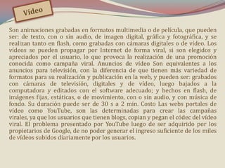 Son animaciones grabadas en formatos multimedia o de película, que pueden
ser: de texto, con o sin audio, de imagen digital, gráfica y fotográfica, y se
realizan tanto en flash, como grabadas con cámaras digitales o de vídeo. Los
vídeos se pueden propagar por Internet de forma viral, si son elegidos y
apreciados por el usuario, lo que provoca la realización de una promoción
conocida como campaña viral. Anuncios de vídeo Son equivalentes a los
anuncios para televisión, con la diferencia de que tienen más variedad de
formatos para su realización y publicación en la web, y pueden ser: grabados
con cámaras de televisión, digitales y de vídeo, luego bajados a la
computadora y editados con el software adecuado; y hechos en flash, de
imágenes fijas, estáticas, o de movimiento, con o sin audio, y con música de
fondo. Su duración puede ser de 30 s a 2 min. Costo Las webs portales de
vídeo como YouTube, son las determinadas para crear las campañas
virales, ya que los usuarios que tienen blogs, copian y pegan el códec del vídeo
viral. El problema presentado por YouTube luego de ser adquirido por los
propietarios de Google, de no poder generar el ingreso suficiente de los miles
de vídeos subidos diariamente por los usuarios.

 