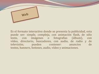 Es el formato interactivo donde se presenta la publicidad, esta
puede ser: simple, compleja, con animación flash, de sólo
texto, con imágenes o fotografías (álbum), con
vídeo, directorio, buscadores, con audio, de radio y de
televisión;
pueden
contener:
anuncios
de
textos, banners, botones, audio, vídeo y animaciones.

 