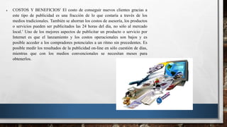  COSTOS Y BENEFICIOS El costo de conseguir nuevos clientes gracias a
este tipo de publicidad es una fracción de lo que costaría a través de los
medios tradicionales. También se ahorran los costos de asesoría, los productos
o servicios pueden ser publicitados las 24 horas del día, no sólo al mercado
local. Uno de los mejores aspectos de publicitar un producto o servicio por
Internet es que el lanzamiento y los costos operacionales son bajos y es
posible acceder a los compradores potenciales a un ritmo sin precedentes. Es
posible medir los resultados de la publicidad on-line en sólo cuestión de días,
mientras que con los medios convencionales se necesitan meses para
obtenerlos.
 