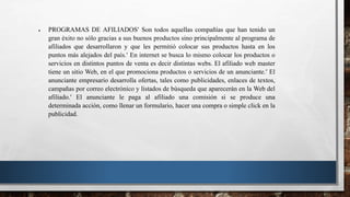  PROGRAMAS DE AFILIADOS Son todos aquellas compañías que han tenido un
gran éxito no sólo gracias a sus buenos productos sino principalmente al programa de
afiliados que desarrollaron y que les permitió colocar sus productos hasta en los
puntos más alejados del país. En internet se busca lo mismo colocar los productos o
servicios en distintos puntos de venta es decir distintas webs. El afiliado web master
tiene un sitio Web, en el que promociona productos o servicios de un anunciante. El
anunciante empresario desarrolla ofertas, tales como publicidades, enlaces de textos,
campañas por correo electrónico y listados de búsqueda que aparecerán en la Web del
afiliado. El anunciante le paga al afiliado una comisión si se produce una
determinada acción, como llenar un formulario, hacer una compra o simple click en la
publicidad.
 