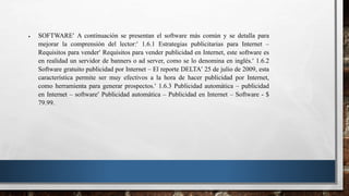  SOFTWARE A continuación se presentan el software más común y se detalla para
mejorar la comprensión del lector: 1.6.1 Estrategias publicitarias para Internet –
Requisitos para vender Requisitos para vender publicidad en Internet, este software es
en realidad un servidor de banners o ad server, como se lo denomina en inglés. 1.6.2
Software gratuito publicidad por Internet – El reporte DELTA 25 de julio de 2009, esta
característica permite ser muy efectivos a la hora de hacer publicidad por Internet,
como herramienta para generar prospectos. 1.6.3 Publicidad automática – publicidad
en Internet – software Publicidad automática – Publicidad en Internet – Software - $
79.99.
 