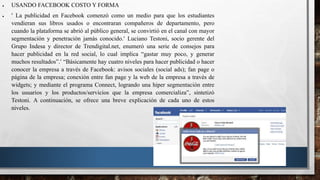  USANDO FACEBOOK COSTO Y FORMA
  La publicidad en Facebook comenzó como un medio para que los estudiantes
vendieran sus libros usados o encontraran compañeros de departamento, pero
cuando la plataforma se abrió al público general, se convirtió en el canal con mayor
segmentación y penetración jamás conocido. Luciano Testoni, socio gerente del
Grupo Indesa y director de Trendigital.net, enumeró una serie de consejos para
hacer publicidad en la red social, lo cual implica “gastar muy poco, y generar
muchos resultados”. “Básicamente hay cuatro niveles para hacer publicidad o hacer
conocer la empresa a través de Facebook: avisos sociales (social ads); fan page o
página de la empresa; conexión entre fan page y la web de la empresa a través de
widgets; y mediante el programa Connect, logrando una hiper segmentación entre
los usuarios y los productos/servicios que la empresa comercializa”, sintetizó
Testoni. A continuación, se ofrece una breve explicación de cada uno de estos
niveles.
 