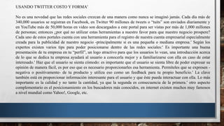 USANDO TWITTER COSTO Y FORMA
No es una novedad que las redes sociales crezcan de una manera como nunca se imaginó jamás. Cada día más de
340,000 usuarios se registran en Facebook, en Twitter 90 millones de tweets o “tuits” son enviados diariamente y
en YouTube más de 50,000 horas en video son descargados a este portal para ser vistas por más de 1,000 millones
de personas; entonces ¿por qué no utilizar estas herramientas a nuestro favor para que nuestro negocio prospere?
Cada uno de estos portales cuenta con una herramienta para el registro de nuestra cuenta empresarial especialmente
creada para la publicidad de nuestro negocio -principalmente si es una pequeña o mediana empresa. Según los
expertos existen varios tips para poder posicionarse dentro de las redes sociales: Es importante una buena
presentación de tu empresa en tu “perfil”, un logo atractivo para que los usuarios lo vean, una introducción acerca
de lo que se dedica tu empresa ayudará al usuario a conocerla mejor y a familiarizarse con ella en caso de estar
interesado. Haz que el usuario se sienta cómodo: es importante que el usuario se sienta libre de poder expresar su
opinión de manera fácil, es por eso que es necesario proporcionarles esa herramienta. Permíteles que se expresen -
negativa o positivamente- de tu producto y utiliza eso como un feedback para tu propio beneficio. La clave
también está en proporcionar información interesante para el usuario y que éste pueda interactuar con ella. Lo más
importante es la calidad y no tanto la cantidad, ya que la segunda es consecuencia de la primera. otro aspecto
complementario es el posicionamiento en los buscadores más conocidos, en internet existen muchos muy famosos
a nivel mundial como Yahoo!, Google, etc.
 