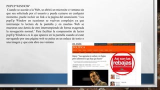 POPUP WINDOW
Cuando se accede a la Web, se abrirá un microsite o ventana sin
que sea solicitada por el usuario y puede cerrarse en cualquier
momento, puede incluir un link a la página del anunciante. Los
popUp Window en ocasiones se vuelven complejos ya que
interrumpe la lectura de la pantalla y en muchas Web se
muestran uno detrás de otro interrumpiendo de forma exagerada
la navegación normal. Para facilitar la comprensión de lector
popUp Windows es lo que aparece en la pantalla cuando al estar
navegando por una página web se pulsa en un enlace de texto o
una imagen y que esta abre esa ventana
 