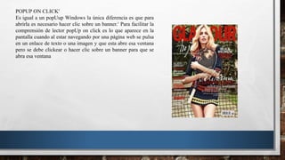 POPUP ON CLICK
Es igual a un popUup Windows la única diferencia es que para
abrirla es necesario hacer clic sobre un banner. Para facilitar la
comprensión de lector popUp on click es lo que aparece en la
pantalla cuando al estar navegando por una página web se pulsa
en un enlace de texto o una imagen y que esta abre esa ventana
pero se debe clickear o hacer clic sobre un banner para que se
abra esa ventana
 