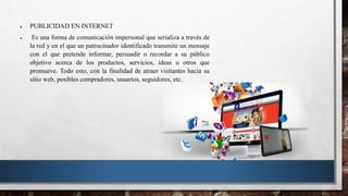  PUBLICIDAD EN INTERNET
 Es una forma de comunicación impersonal que serializa a través de
la red y en el que un patrocinador identificado transmite un mensaje
con el que pretende informar, persuadir o recordar a su público
objetivo acerca de los productos, servicios, ideas u otros que
promueve. Todo esto, con la finalidad de atraer visitantes hacia su
sitio web, posibles compradores, usuarios, seguidores, etc.
 