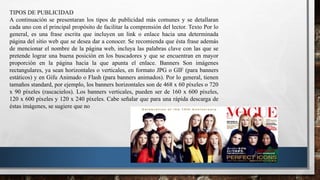 TIPOS DE PUBLICIDAD
A continuación se presentaran los tipos de publicidad más comunes y se detallaran
cada uno con el principal propósito de facilitar la comprensión del lector. Texto Por lo
general, es una frase escrita que incluyen un link o enlace hacia una determinada
página del sitio web que se desea dar a conocer. Se recomienda que ésta frase además
de mencionar el nombre de la página web, incluya las palabras clave con las que se
pretende lograr una buena posición en los buscadores y que se encuentran en mayor
proporción en la página hacia la que apunta el enlace. Banners Son imágenes
rectangulares, ya sean horizontales o verticales, en formato JPG o GIF (para banners
estáticos) y en Gifu Animado o Flash (para banners animados). Por lo general, tienen
tamaños standard, por ejemplo, los banners horizontales son de 468 x 60 píxeles o 720
x 90 píxeles (rascacielos). Los banners verticales, pueden ser de 160 x 600 píxeles,
120 x 600 píxeles y 120 x 240 píxeles. Cabe señalar que para una rápida descarga de
éstas imágenes, se sugiere que no
 