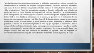  Web Es el formato interactivo donde se presenta la publicidad, esta puede ser: simple, compleja, con
animación flash, de sólo texto, con imágenes o fotografías (álbum), con vídeo, directorio, buscadores,
con audio, de radio y de televisión; pueden contener: anuncios de textos, banners, botones, audio,
vídeo y animaciones. Video Son animaciones grabadas en formatos multimedia o de película, que
pueden ser: de texto, con o sin audio, de imagen digital, gráfica y fotográfica, y se realizan tanto en
flash, como grabadas con cámaras digitales o de vídeo. Los vídeos se pueden propagar por Internet de
forma viral, si son elegidos y apreciados por el usuario, lo que provoca la realización de una
promoción conocida como campaña viral. Blog Son web de formato simple, pueden ser personales o
comerciales, de uno o varios autores, se puede publicar un tema, información o noticia de forma
periódica; la mayoría son de inscripción gratuita, en otros hay que pagar para su suscripción. Link Los
enlaces o links son la dirección de otra página web que promociona una empresa y que llevan a dicha
página. Animaciones Es una sucesión de imágenes repetitivas y de forma secuencial donde cada
imagen sucesiva tiene una leve diferencia en fracciones de segundos, para dar impresión de
movimiento se realizan en flash y afer efectos formatos multimedia, cámaras digitales y de video.
 