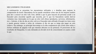 MECANISMOS UTILIZADOS
A continuación se presentan los mecanismos utilizados y s detallan para mejorar la
comprensión de lector: Buscadores Se les puede considerar como uno de los mejores medios
para dar a conocer un sitio web. Esto, debido a que la gran mayoría de personas acude a un
buscador para encontrar aquello que necesita, por lo que los buscadores suelen derivar
visitantes muy interesados en lo que un sitio web ofrece (productos, servicios, información,
etc.). Además, el dar de alta un sitio web en el buscador más utilizado (Google) no tiene costo
y puede generar cientos o miles de visitantes al día sin que se tenga que pagar un solo
centavo. Sin embargo, su principal desventaja es la alta competencia que existe entre miles e
incluso millones de páginas web que intentan ubicarse en las primeras 10 posiciones de los
resultados de búsquedas, lo cual, demanda un elevado nivel de conocimiento en cuanto a todo
lo que
 