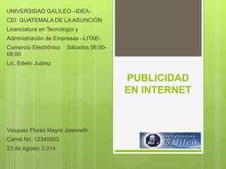 PUBLICIDAD
EN INTERNET
UNIVERSIDAD GALILEO –IDEA-
CEI: GUATEMALA DE LA ASUNCIÓN
Licenciatura en Tecnología y
Administración de Empresas –LITAE-
Comercio Electrónico Sábados 06:00-
08:00
Lic. Edwin Juárez
Vasquez Flores Mayra Jeanneth
Carné No. 12340003
23 de Agosto 2,014
 