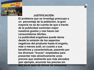 JUSTIFICACIÓN:
El problema que se investiga preocupa a
un porcentaje de la población, la gran
mayoría no sé da cuenta de que a través
de la publicidad controlan mejor
nuestros gustos y nos hacen ser
consumidores dóciles.
La publicidad engañosa puede darse
desde la omisión de los aspectos
negativos del producto hasta el engaño,
más o menos sutil, en cuanto a sus
beneficios y características, pasando por
los diversos “trucos” empleados para
presentar más atractivamente unos
precios que realmente son más elevados
(por ejemplo, anunciar los precios sin
IGV, en el caso de bienes de consumo).
 