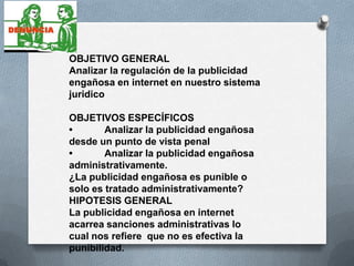 OBJETIVO GENERAL
Analizar la regulación de la publicidad
engañosa en internet en nuestro sistema
juridico

OBJETIVOS ESPECÍFICOS
•       Analizar la publicidad engañosa
desde un punto de vista penal
•       Analizar la publicidad engañosa
administrativamente.
¿La publicidad engañosa es punible o
solo es tratado administrativamente?
HIPOTESIS GENERAL
La publicidad engañosa en internet
acarrea sanciones administrativas lo
cual nos refiere que no es efectiva la
punibilidad.
 