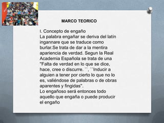MARCO TEORICO

I. Concepto de engaño
La palabra engañar se deriva del latín
ingannare que se traduce como
burlar.Se trata de dar a la mentira
apariencia de verdad. Segun la Real
Academia Española se trata de una
''Falta de verdad en lo que se dice,
hace, cree o discurre. ``, ``Inducir a
alguien a tener por cierto lo que no lo
es, valiéndose de palabras o de obras
aparentes y fingidas''.
Lo engañoso será entonces todo
aquello que engaña o puede producir
el engaño
 