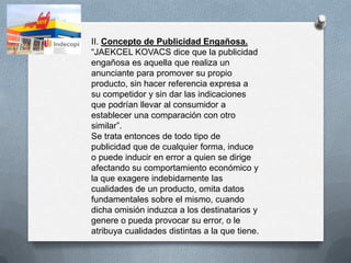 II. Concepto de Publicidad Engañosa.
“JAEKCEL KOVACS dice que la publicidad
engañosa es aquella que realiza un
anunciante para promover su propio
producto, sin hacer referencia expresa a
su competidor y sin dar las indicaciones
que podrían llevar al consumidor a
establecer una comparación con otro
similar”.
Se trata entonces de todo tipo de
publicidad que de cualquier forma, induce
o puede inducir en error a quien se dirige
afectando su comportamiento económico y
la que exagere indebidamente las
cualidades de un producto, omita datos
fundamentales sobre el mismo, cuando
dicha omisión induzca a los destinatarios y
genere o pueda provocar su error, o le
atribuya cualidades distintas a la que tiene.
 