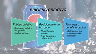 BRIFIENG CREATIVO
Publico objetivo
• Jovenes y adultos
en general
• Redes sociales
Posicionamiento
buscado
• Pepsi te hace
sonreir
• Esta bebida es
refrescante
Promesa o
beneficio central
• Refrescara tus
momentos de
felicidad
 
