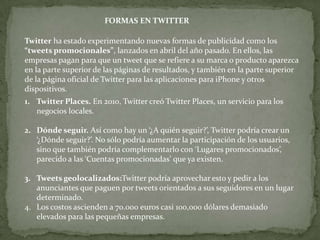 FORMAS EN TWITTER

Twitter ha estado experimentando nuevas formas de publicidad como los
“tweets promocionales”, lanzados en abril del año pasado. En ellos, las
empresas pagan para que un tweet que se refiere a su marca o producto aparezca
en la parte superior de las páginas de resultados, y también en la parte superior
de la página oficial de Twitter para las aplicaciones para iPhone y otros
dispositivos.
1. Twitter Places. En 2010, Twitter creó Twitter Places, un servicio para los
   negocios locales.

2. Dónde seguir. Así como hay un ‘¿A quién seguir?’, Twitter podría crear un
   ‘¿Dónde seguir?’. No sólo podría aumentar la participación de los usuarios,
   sino que también podría complementarlo con ‘Lugares promocionados’,
   parecido a las ‘Cuentas promocionadas’ que ya existen.

3. Tweets geolocalizados:Twitter podría aprovechar esto y pedir a los
   anunciantes que paguen por tweets orientados a sus seguidores en un lugar
   determinado.
4. Los costos ascienden a 70.000 euros casi 100,000 dólares demasiado
   elevados para las pequeñas empresas.
 