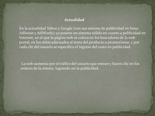 Actualidad

En la actualidad Yahoo y Google (con sus sistema de publicidad en línea:
AdSense y AdWords); ya poseen un sistema sólido en cuanto a publicidad en
Internet, en el que la página web se coloca en los buscadores de la web
portal, en los sitios adecuados al tema del producto a promocionar, y por
cada clic del usuario se especifica el ingreso del costo en publicidad.



 La web aumenta por el tráfico del usuario que entran y hacen clic en los
enlaces de la misma, logrando así la publicidad.
 