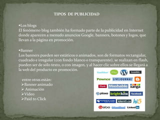 TIPOS DE PUBLICIDAD

Los blogs
El fenómeno blog también ha formado parte de la publicidad en Internet
donde aparecen a menudo anuncios Google, banners, botones y logos, que
llevan a la página en promoción.

Banner
Los banners pueden ser estáticos o animados, son de formatos rectangular,
cuadrado e irregular (con fondo blanco o transparente), se realizan en flash,
pueden ser de sólo texto, o con imagen, y al hacer clic sobre ellos se llegará a
la web del producto en promoción.

 entre otras están:
 Banner animado
  Animación
 Vídeo
 Paid to Click
 