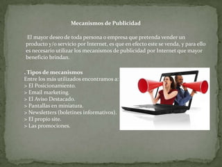 Mecanismos de Publicidad

 El mayor deseo de toda persona o empresa que pretenda vender un
producto y/o servicio por Internet, es que en efecto este se venda, y para ello
es necesario utilizar los mecanismos de publicidad por Internet que mayor
beneficio brindan.

. Tipos de mecanismos
Entre los más utilizados encontramos a:
> El Posicionamiento.
> Email marketing.
> El Aviso Destacado.
> Pantallas en miniatura.
> Newsletters (boletines informativos).
> El propio site.
> Las promociones.
 