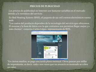 PRECIOS DE PUBLICIDAD
Los precios de publicidad en Internet son bastante variables en el mercado
debido a lo novedoso del servicio.
 En Red Hosting System (RHS), el paquete de 150 mil correos electrónicos cuesta
 $168.
 "Los costos del producto dependen de la tecnología del servicio que ofrecemos.
 El sistema y la base de datos con la que contamos nos permiten llegar mejor y a
 más clientes", comenta Carlos López, representante de RHS.




"En ciertos medios, se paga una tarifa plana mensual. Otros pautan por millar
de impresiones; es decir, cada 1 000 veces que un anuncio es mostrado se cobra
un valor.
 