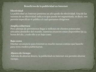 Beneficios de la publicidad en Internet
Efectividad
La publicidad en Internet presenta un alto grado de efectividad. Una de las
razones de su efectividad radica en que puede ser segmentada, es decir, nos
permite especificar el público al cual queramos dirigirnos.

Amplia cobertura
Pero además de permitirnos llegar a millones de clientes potenciales
ubicados alrededor del mundo, nuestros anuncios están disponibles las 24
horas del día, y todo ello a un bajo costo.

Bajo costo
Diseñar un anuncio para Internet es mucho menos costoso que hacerlo
para otros medios publicitarios.

Ahorro de tiempo
Además de ahorrar dinero, la publicidad en Internet nos permite ahorrar
tiempo.
 