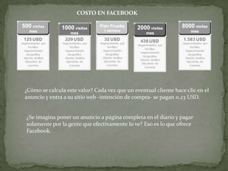 COSTO EN FACEBOOK




¿Cómo se calcula este valor? Cada vez que un eventual cliente hace clic en el
anuncio y entra a su sitio web -intención de compra- se pagan 0,23 USD.


¿Se imagina poner un anuncio a página completa en el diario y pagar
solamente por la gente que efectivamente lo ve? Eso es lo que ofrece
Facebook.
 