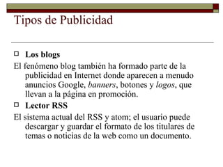 Tipos de Publicidad Los blogs El fenómeno blog también ha formado parte de la publicidad en Internet donde aparecen a menudo anuncios Google,  banners , botones y  logos , que llevan a la página en promoción. Lector RSS El sistema actual del RSS y atom; el usuario puede descargar y guardar el formato de los titulares de temas o noticias de la web como un documento. 