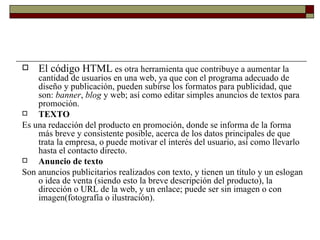 El código HTML  es otra herramienta que contribuye a aumentar la cantidad de usuarios en una web, ya que con el programa adecuado de diseño y publicación, pueden subirse los formatos para publicidad, que son:  banner ,  blog  y web; así como editar simples anuncios de textos para promoción. TEXTO Es una redacción del producto en promoción, donde se informa de la forma más breve y consistente posible, acerca de los datos principales de que trata la empresa, o puede motivar el interés del usuario, así como llevarlo hasta el contacto directo. Anuncio de texto Son anuncios publicitarios realizados con texto, y tienen un título y un eslogan o idea de venta (siendo esto la breve descripción del producto), la dirección o URL de la web, y un enlace; puede ser sin imagen o con imagen(fotografía o ilustración). 