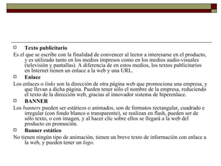 Texto publicitario Es el que se escribe con la finalidad de convencer al lector a interesarse en el producto, y es utilizado tanto en los medios impresos como en los medios audio-visuales (televisión y pantallas). A diferencia de en estos medios, los textos publicitarios en Internet tienen un enlace a la web y una URL. Enlace Los enlaces o  links  son la dirección de otra página web que promociona una empresa, y que llevan a dicha página. Pueden tener sólo el nombre de la empresa, reduciendo el texto de la dirección web, gracias al innovador sistema de hiperenlace. BANNER Los  banners  pueden ser estáticos o animados, son de formatos rectangular, cuadrado e irregular (con fondo blanco o transparente), se realizan en flash, pueden ser de sólo texto, o con imagen, y al hacer clic sobre ellos se llegará a la web del producto en promoción. Banner estático No tienen ningún tipo de animación, tienen un breve texto de información con enlace a la web, y pueden tener un  logo . 