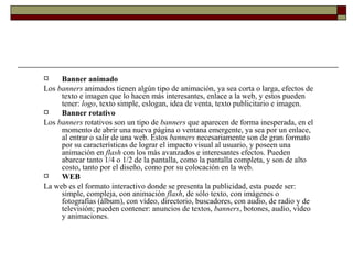 Banner animado Los  banners  animados tienen algún tipo de animación, ya sea corta o larga, efectos de texto e imagen que lo hacen más interesantes, enlace a la web, y estos pueden tener:  logo , texto simple, eslogan, idea de venta, texto publicitario e imagen. Banner rotativo Los  banners  rotativos son un tipo de  banners  que aparecen de forma inesperada, en el momento de abrir una nueva página o ventana emergente, ya sea por un enlace, al entrar o salir de una web. Estos  banners  necesariamente son de gran formato por su características de lograr el impacto visual al usuario, y poseen una animación en  flash  con los más avanzados e interesantes efectos. Pueden abarcar tanto 1/4 o 1/2 de la pantalla, como la pantalla completa, y son de alto costo, tanto por el diseño, como por su colocación en la web. WEB La web es el formato interactivo donde se presenta la publicidad, esta puede ser: simple, compleja, con animación  flash , de sólo texto, con imágenes o fotografías (álbum), con vídeo, directorio, buscadores, con audio, de radio y de televisión; pueden contener: anuncios de textos,  banners , botones, audio, vídeo y animaciones. 