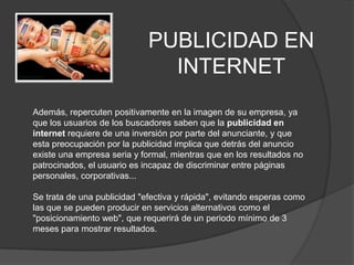 PUBLICIDAD EN INTERNETAdemás, repercuten positivamente en la imagen de su empresa, ya que los usuarios de los buscadores saben que la publicidad en internet requiere de una inversión por parte del anunciante, y que esta preocupación por la publicidad implica que detrás del anuncio existe una empresa seria y formal, mientras que en los resultados no patrocinados, el usuario es incapaz de discriminar entre páginas personales, corporativas... Se trata de una publicidad "efectiva y rápida", evitando esperas como las que se pueden producir en servicios alternativos como el "posicionamiento web", que requerirá de un periodo mínimo de 3 meses para mostrar resultados. 