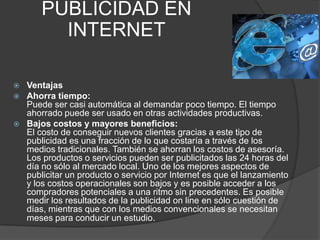 PUBLICIDAD EN INTERNETVentajasAhorra tiempo:Puede ser casi automática al demandar poco tiempo. El tiempo ahorrado puede ser usado en otras actividades productivas.Bajos costos y mayores beneficios:El costo de conseguir nuevos clientes gracias a este tipo de publicidad es una fracción de lo que costaría a través de los medios tradicionales. También se ahorran los costos de asesoría. Los productos o servicios pueden ser publicitados las 24 horas del día no sólo al mercado local. Uno de los mejores aspectos de publicitar un producto o servicio por Internet es que el lanzamiento y los costos operacionales son bajos y es posible acceder a los compradores potenciales a una ritmo sin precedentes. Es posible medir los resultados de la publicidad on line en sólo cuestión de días, mientras que con los medios convencionales se necesitan meses para conducir un estudio.