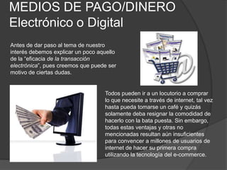 MEDIOS DE PAGO/DINERO    Electrónico o DigitalAntes de dar paso al tema de nuestro interés debemos explicar un poco aquello de la “eficacia de la transacción electrónica”, pues creemos que puede ser motivo de ciertas dudas.Todos pueden ir a un locutorio a comprar lo que necesite a través de internet, tal vez hasta pueda tomarse un café y quizás solamente deba resignar la comodidad de hacerlo con la bata puesta. Sin embargo, todas estas ventajas y otras no mencionadas resultan aún insuficientes para convencer a millones de usuarios de internet de hacer su primera compra utilizando la tecnología del e-commerce.