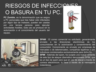RIESGOS DE INFECCIONES O BASURA EN TU PC.PC Zombie, es la denominación que se asigna a PC personales que tras haber sido infectados por algún tipo de malware, pueden ser usadas por una tercera persona para ejecutar actividades hostiles. Este uso se produce sin la autorización o el conocimiento del usuario del equipo.SPAM : El correo comercial no solicitado, generalmente enviado a las direcciones electrónicas de los consumidores sin la autorización y consentimiento del consumidor. Comúnmente es enviado por empresas de mercadeo o de telemercadeo, compañías legítimas o por individuos comisionados exclusivamente para dicho fin.SPIM : Además del spam, ha surgido una nueva vertiente de este tipo de ataque cibernético denominado SPIM, que es un tipo de spam pero que en vez de atacar a través de correos electrónicos, lo hace a través de la mensajería instantánea.