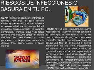RIESGOS DE INFECCIONES O BASURA EN TU PC.SCAM : Similar al spam, encontramos el término “junk mail” o Scam (correo chatarra) que es utilizado para referirse a correos relacionados con publicidad engañosa (enriquecimiento al instante, pornografía, premios, etc.) y cadenas (correos que incluyen textos en donde solicitan ser reenviados a otras personas con la promesa de cumplir deseos, traer buena suerte o ganar dinero).PHISHING : Es una (relativamente) nueva modalidad de fraude en internet contenida en sitios que se asemejan a los de los bancos, sistemas de pago o proveedores conocidos en los que generalmente se señala una falla en el sistema o que la información no ha sido debidamente actualizada y por lo tanto solicitan al consumidor acceder a una página web a través de un link, y que al ser abierto, los defraudadores solicitan información comúnmente de carácter personal: datos personales, números de cuenta de tarjetas de crédito o débito del cliente, passwords o NIP (Número de Identificación Personal).