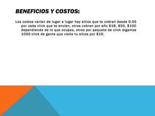 BENEFICIOS Y COSTOS:
Los costos varían de lugar a lugar hay sitios que te cobran desde 0.05
por cada click que te envíen, otros cobran por año $18, $50, $100
dependiendo de lo que ocupes, otros por paquete de click digamos
1000 click de gente que visite tu sitios por $10.
 