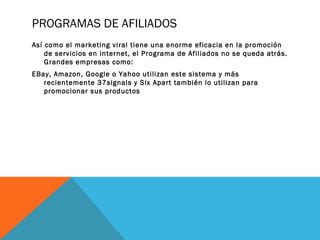 PROGRAMAS DE AFILIADOS
Así como el marketing viral tiene una enorme eficacia en la promoción
de servicios en internet, el Programa de Afiliados no se queda atrás.
Grandes empresas como:
EBay, Amazon, Google o Yahoo utilizan este sistema y más
recientemente 37signals y Six Apart también lo utilizan para
promocionar sus productos
 