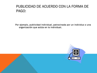 PUBLICIDAD DE ACUERDO CON LA FORMA DE
PAGO:
Por ejemplo, publicidad individual, patrocinada por un individuo o una
organización que actúa en lo individual.
 
