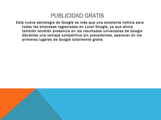 PUBLICIDAD GRATIS
Esta nueva estrategia de Google es más que una excelente noticia para
todas las empresas registradas en Local Google, ya que ahora
también tendrán presencia en los resultados universales de Google
dándoles una ventaja competitiva sin precedentes, aparecer en los
primeros lugares de Google totalmente gratis
 