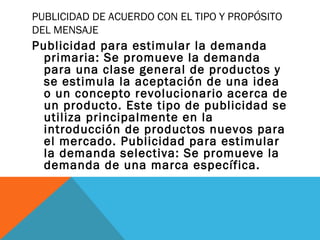 PUBLICIDAD DE ACUERDO CON EL TIPO Y PROPÓSITO
DEL MENSAJE
Publicidad para estimular la demanda
primaria: Se promueve la demanda
para una clase general de productos y
se estimula la aceptación de una idea
o un concepto revolucionario acerca de
un producto. Este tipo de publicidad se
utiliza principalmente en la
introducción de productos nuevos para
el mercado. Publicidad para estimular
la demanda selectiva: Se promueve la
demanda de una marca específica.
 