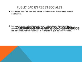 PUBLICIDAD EN REDES SOCIALES
 Las redes sociales son uno de los fenómenos de mayor crecimiento
en internet
 Los anuncios clasificados gratis son publicados en la categoria del
portal que mas le convenga al interesado, ya que de esta manera
las personas podrán encontrar mas rapido lo que estan buscando.
Publicidad en anuncios clasificadosPublicidad en anuncios clasificados
 
