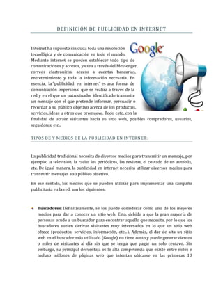 DEFINICIÓN DE PUBLICIDAD EN INTERNET
Internet ha supuesto sin duda toda una revolución
tecnológica y de comunicación en todo el mundo.
Mediante internet se pueden establecer todo tipo de
comunicaciones y accesos, ya sea a través del Messenger,
correos electrónicos, acceso a cuentas bancarias,
entretenimiento y toda la información necesaria. En
esencia, la "publicidad en internet" es una forma de
comunicación impersonal que se realiza a través de la
red y en el que un patrocinador identificado transmite
un mensaje con el que pretende informar, persuadir o
recordar a su público objetivo acerca de los productos,
servicios, ideas u otros que promueve. Todo esto, con la
finalidad de atraer visitantes hacia su sitio web, posibles compradores, usuarios,
seguidores, etc...
TIPOS DE Y MEDIOS DE LA PUBLICIDAD EN INTERNET:
La publicidad tradicional necesita de diversos medios para transmitir un mensaje, por
ejemplo: la televisión, la radio, los periódicos, las revistas, el costado de un autobús,
etc. De igual manera, la publicidad en internet necesita utilizar diversos medios para
transmitir mensajes a su público objetivo.
En ese sentido, los medios que se pueden utilizar para implementar una campaña
publicitaria en la red, son los siguientes:
Buscadores: Definitivamente, se los puede considerar como uno de los mejores
medios para dar a conocer un sitio web. Esto, debido a que la gran mayoría de
personas acude a un buscador para encontrar aquello que necesita, por lo que los
buscadores suelen derivar visitantes muy interesados en lo que un sitio web
ofrece (productos, servicios, información, etc...). Además, el dar de alta un sitio
web en el buscador más utilizado (Google) no tiene costo y puede generar cientos
o miles de visitantes al día sin que se tenga que pagar un solo centavo. Sin
embargo, su principal desventaja es la alta competencia que existe entre miles e
incluso millones de páginas web que intentan ubicarse en las primeras 10
 