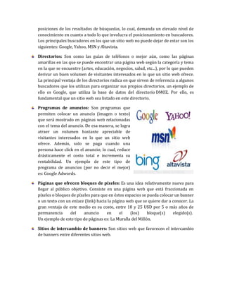 posiciones de los resultados de búsquedas, lo cual, demanda un elevado nivel de
conocimiento en cuanto a todo lo que involucra el posicionamiento en buscadores.
Los principales buscadores en los que un sitio web no puede dejar de estar son los
siguientes: Google, Yahoo, MSN y Altavista.
Directorios: Son como las guías de teléfonos o mejor aún, como las páginas
amarillas en las que se puede encontrar una página web según la categoría y tema
en la que se encuentre (artes, educación, negocios, salud, etc...), por lo que pueden
derivar un buen volumen de visitantes interesados en lo que un sitio web ofrece.
La principal ventaja de los directorios radica en que sirven de referencia a algunos
buscadores que los utilizan para organizar sus propios directorios, un ejemplo de
ello es Google, que utiliza la base de datos del directorio DMOZ. Por ello, es
fundamental que un sitio web sea listado en este directorio.
Programas de anuncios: Son programas que
permiten colocar un anuncio (imagen o texto)
que será mostrado en páginas web relacionadas
con el tema del anuncio. De esa manera, se logra
atraer un volumen bastante apreciable de
visitantes interesados en lo que un sitio web
ofrece. Además, solo se paga cuando una
persona hace click en el anuncio; lo cual, reduce
drásticamente el costo total e incrementa su
rentabilidad. Un ejemplo de este tipo de
programa de anuncios (por no decir el mejor)
es: Google Adwords.
Páginas que ofrecen bloques de píxeles: Es una idea relativamente nueva para
llegar al público objetivo. Consiste en una página web que está fraccionada en
píxeles o bloques de píxeles para que en éstos espacios se pueda colocar un banner
o un texto con un enlace (link) hacia la página web que se quiere dar a conocer. La
gran ventaja de este medio es su costo, entre 10 y 25 U$D por 5 o más años de
permanencia del anuncio en el (los) bloque(s) elegido(s).
Un ejemplo de este tipo de páginas es: La Muralla del Millón.
Sitios de intercambio de banners: Son sitios web que favorecen el intercambio
de banners entre diferentes sitios web.
 