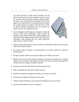 COSTO Y BENEFICIOS
Las webs portales de vídeo como YouTube, son las
determinadas para crear las campañas virales, ya que
los usuarios que tienen blogs, copian y pegan el códec
del vídeo viral. El problema presentado por YouTube
luego de ser adquirido por los propietarios de Google,
de no poder generar el ingreso suficiente de los miles
de vídeos subidos diariamente por los usuarios; se
puede resolver de la siguiente forma:
 Crear subpáginas clasificadas por categorías: vídeo del
usuario, vídeo para publicidad, vídeo musical de
artistas, vídeo entrevista televisiva, vídeo programa de
televisión, vídeo dibujo animado, vídeo arte, vídeo arte
animación, vídeo película de cine, vídeo deportivo,
vídeo cómico, y vídeo insólito.
 Cobrar el pago sólo del autor, por los vídeos de: publicidad, vídeo arte animación,
vídeo arte, y vídeo musical.
 Los demás vídeos restantes no mencionados en el punto anterior,se suben de
forma gratuita.
 El pago se puede realizar con tarjeta de débito, de crédito y por envío.
 Realizar concursos para los vídeos sin pago, con premios mensuales por: el mejor
vídeo del mes, el mejor vídeo del año, el vídeo del usuario, el vídeo más popular, y
el vídeo más visto. Llega a tu público objetivo.
 Conecta con más de 750 millones de clientes potenciales
 Elige a tu público por ubicación, edad e intereses
 Prueba los anuncios de imagen y de texto y usa el que te funcione
 Promociona tu página de Facebook o sitio web
 Utiliza el botón "Me gusta" para aumentar la influencia de tus anuncios.
 Crea una comunidad en torno a tu negocio.
 