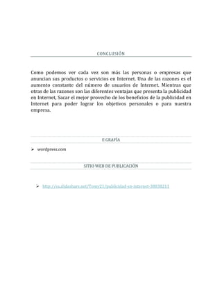 CONCLUSIÓN
Como podemos ver cada vez son más las personas o empresas que
anuncian sus productos o servicios en Internet. Una de las razones es el
aumento constante del número de usuarios de Internet. Mientras que
otras de las razones son las diferentes ventajas que presenta la publicidad
en Internet, Sacar el mejor provecho de los beneficios de la publicidad en
Internet para poder lograr los objetivos personales o para nuestra
empresa.
E GRAFÍA
 wordpress.com
SITIO WEB DE PUBLICACIÓN
 http://es.slideshare.net/Tomy21/publicidad-en-internet-38038211
 