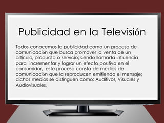 Todos conocemos la publicidad como un proceso de
comunicación que busca promover la venta de un
articulo, producto o servicio; siendo llamada influencia
para incrementar y lograr un efecto positivo en el
consumidor, este proceso consta de medios de
comunicación que la reproducen emitiendo el mensaje;
dichos medios se distinguen como: Auditivos, Visuales y
Audiovisuales.
Publicidad en la Televisión
 