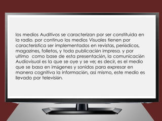 los medios Auditivos se caracterizan por ser constituida en
la radio. por continuo los medios Visuales tienen por
característica ser implementados en revistas, periódicos,
magazines, folletos, y toda publicación impresa. y por
ultimo como base de esta presentación, la comunicación
Audiovisual es la que se oye y se ve; es decir, es el medio
que se basa en imágenes y sonidos para expresar en
manera cognitiva la información, así mismo, este medio es
llevado por televisión.
 